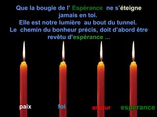 Que la bougie de l’ EspéranceEspérance ne s’éteigneéteigne
jamais en toi.
Elle est notre lumière au bout du tunnel.
Le chemin du bonheur précis, doit d’abord être
revêtu d’espérance ...espérance ...
paix foi amour espéranceespérance
 