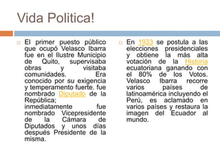 Vida Politica!
 El primer puesto público
que ocupó Velasco Ibarra
fue en el Ilustre Municipio
de Quito, supervisaba
obras y visitaba
comunidades. Era
conocido por su exigencia
y temperamento fuerte. fue
nombrado Diputado de la
República;
inmediatamente fue
nombrado Vicepresidente
de la Cámara de
Diputados y unos días
después Presidente de la
misma.
 En 1933 se postula a las
elecciones presidenciales
y obtiene la más alta
votación de la Historia
ecuatoriana ganando con
el 80% de los Votos.
Velasco Ibarra recorre
varios países de
latinoamérica incluyendo el
Perú, es aclamado en
varios países y restaura la
imagen del Ecuador al
mundo.
 