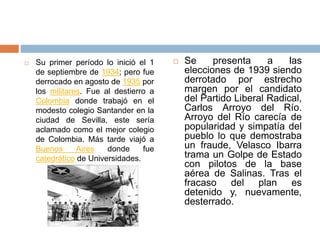  Se presenta a las
elecciones de 1939 siendo
derrotado por estrecho
margen por el candidato
del Partido Liberal Radical,
Carlos Arroyo del Río.
Arroyo del Río carecía de
popularidad y simpatía del
pueblo lo que demostraba
un fraude, Velasco Ibarra
trama un Golpe de Estado
con pilotos de la base
aérea de Salinas. Tras el
fracaso del plan es
detenido y, nuevamente,
desterrado.
 Su primer período lo inició el 1
de septiembre de 1934; pero fue
derrocado en agosto de 1935 por
los militares. Fue al destierro a
Colombia donde trabajó en el
modesto colegio Santander en la
ciudad de Sevilla, este sería
aclamado como el mejor colegio
de Colombia. Más tarde viajó a
Buenos Aires donde fue
catedrático de Universidades.
 