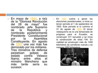  En mayo de 1944, a raíz
de la "Gloriosa Revolución
del 28 de mayo" fue
nombrado Jefe Supremo
de la República y
nombrado posteriormente
Presidente Constitucional
por la Asamblea
Constituyente. En agosto
de 1947 una vez más fue
derrocado por los militares.
Tres ministros de defensa
perpetúan golpes de
estado contra Velasco
Ibarra; entre ellos el
ministro Mancheno que
más tarde sería su
sucesor.
 En 1952 vuelve a ganar las
elecciones presidenciales, e inicia su
tercer período el 1 de septiembre de
1952. Este período si lo culmina el
31 de agosto de 1956. El tercer
velasquismo es la una temporada de
progreso para el Ecuador, se
construyen 311 escuelas y se inicia
la construcción de otras 104. En
vialidad se construyen más de 1359
kilómetros de carreteras nuevas y se
mejoran 1057 kilómetros.
 