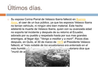 Últimos días.
 Su esposa Corina Parral de Velasco Ibarra falleció en Buenos
Aires, al caer de un bus público, ya que los esposos Velasco Ibarra
no tenían vehículo, ni ningún otro bien material. Este hecho
adelantó la muerte de Velasco Ibarra, quien con su avanzada edad
no soporto tal incidente y después de su retorno al Ecuador,
adorado por su pueblo y respetado hasta por sus mas grandes
enemigos, al llegar dijo: "Vengo a meditar y a morir". Pocos días
después, en Quito, el 30 de marzo de 1979 el Presidente Velasco
falleció; el "más notable de los ecuatorianos era enterrado en el
más humilde de los cementerios"; el pueblo ecuatoriano dice que
"murió de amor".
 