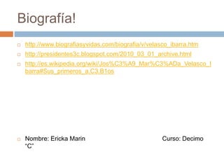 Biografía!
 http://www.biografiasyvidas.com/biografia/v/velasco_ibarra.htm
 http://presidentes3c.blogspot.com/2010_03_01_archive.html
 http://es.wikipedia.org/wiki/Jos%C3%A9_Mar%C3%ADa_Velasco_I
barra#Sus_primeros_a.C3.B1os
 Nombre: Ericka Marin Curso: Decimo
“C”
 