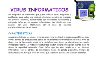 VIRUS INFORMATICOS
Son Programas de ordenador que puede infectar otros programas o
modificarlos para incluir una copia de sí mismo. Los virus se propagan
con distintos objetivos, normalmente con finalidades fraudulentas y
realizando daños en los equipos informáticos. Las plataformas mas
atacadas por virus informáticos son la línea de sistemas
operativos Windows de Microsoft.

CARACTERISTICAS
una característica de los virus es el consumo de recursos, los virus ocasionan problemas tales
como: pérdida de productividad, cortes en los sistemas de información o daños a nivel de
datos. Una de las características es la posibilidad que tienen de diseminarse por medio
de replicas y copias. Las redes en la actualidad ayudan a dicha propagación cuando éstas no
tienen la seguridad adecuada. Otros daños que los virus producen a los sistemas
informáticos son la pérdida de información, horas de parada productiva, tiempo de
reinstalación, etc. Hay que tener en cuenta que cada virus plantea una situación diferente.
 