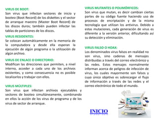 VIRUS DE BOOT:                                         VIRUS MUTANTES O POLIMÓRFICOS:
Son virus que infectan sectores de inicio y            Son virus que mutan, es decir cambian ciertas
booteo (Boot Record) de los diskettes y el sector      partes de su código fuente haciendo uso de
de arranque maestro (Master Boot Record) de            procesos de encriptación y de la misma
los discos duros; también pueden infectar las          tecnología que utilizan los antivirus. Debido a
tablas de particiones de los discos.                   estas mutaciones, cada generación de virus es
                                                       diferente a la versión anterior, dificultando así
VIRUS RESIDENTES:                                      su detección y eliminación.
Se colocan automáticamente en la memoria de
la computadora y desde ella esperan la
ejecución de algún programa o la utilización de        VIRUS FALSO O HOAX:
algún archivo.                                         Los denominados virus falsos en realidad no
                                                       son virus, sino cadenas de mensajes
VIRUS DE ENLACE O DIRECTORIO:                          distribuidas a través del correo electrónico y
Modifican las direcciones que permiten, a nivel        las redes. Estos mensajes normalmente
interno, acceder a cada uno de los archivos            informan acerca de peligros de infección de
existentes, y como consecuencia no es posible          virus, los cuales mayormente son falsos y
localizarlos y trabajar con ellos.                     cuyo único objetivo es sobrecargar el flujo
                                                       de información a través de las redes y el
VIRUS MÚLTIPLES:                                       correo electrónico de todo el mundo.
Son virus que infectan archivos ejecutables y
sectores de booteo simultáneamente, combinando
en ellos la acción de los virus de programa y de los
virus de sector de arranque.

                                                          INICIO
 