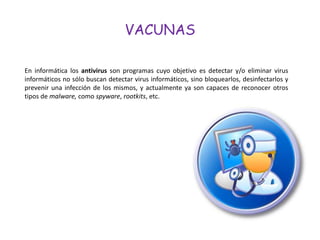 VACUNAS

En informática los antivirus son programas cuyo objetivo es detectar y/o eliminar virus
informáticos no sólo buscan detectar virus informáticos, sino bloquearlos, desinfectarlos y
prevenir una infección de los mismos, y actualmente ya son capaces de reconocer otros
tipos de malware, como spyware, rootkits, etc.
 