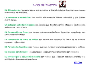 TIPOS DE VACUNAS

CA: Sólo detección: Son vacunas que solo actualizan archivos infectados sin embargo no pueden
eliminarlos o desinfectarlos.

CA: Detección y desinfección: son vacunas que detectan archivos infectados y que pueden
desinfectarlos.

CA: Detección y aborto de la acción: son vacunas que detectan archivos infectados y detienen las
acciones que causa el virus

CB: Comparación por firmas: son vacunas que comparan las firmas de archivos sospechosos para
saber si están infectados.

CB: Comparación de firmas de archivo: son vacunas que comparan las firmas de los atributos
guardados en tu equipo.

CB: Por métodos heurísticos: son vacunas que usan métodos heurísticos para comparar archivos.

CC: Invocado por el usuario: son vacunas que se activan instantáneamente con el usuario.

CC: Invocado por la actividad del sistema: son vacunas que se activan instantáneamente por la
actividad del sistema windows xp/vista
                                                                                  INICIO
 