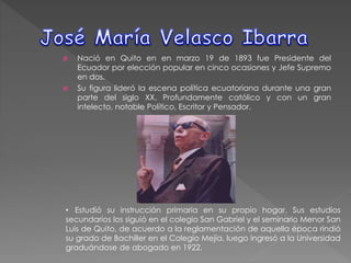  Nació en Quito en en marzo 19 de 1893 fue Presidente del
Ecuador por elección popular en cinco ocasiones y Jefe Supremo
en dos.
 Su figura lideró la escena política ecuatoriana durante una gran
parte del siglo XX. Profundamente católico y con un gran
intelecto, notable Político, Escritor y Pensador.
• Estudió su instrucción primaria en su propio hogar. Sus estudios
secundarios los siguió en el colegio San Gabriel y el seminario Menor San
Luis de Quito, de acuerdo a la reglamentación de aquella época rindió
su grado de Bachiller en el Colegio Mejía, luego ingresó a la Universidad
graduándose de abogado en 1922.
 