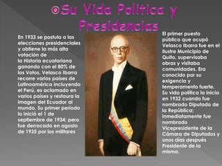 El primer puesto
público que ocupó
Velasco Ibarra fue en el
Ilustre Municipio de
Quito, supervisaba
obras y visitaba
comunidades. Era
conocido por su
exigencia y
temperamento fuerte.
Su vida política la inicia
en 1932 cuando fue
nombrado Diputado de
la República;
inmediatamente fue
nombrado
Vicepresidente de la
Cámara de Diputados y
unos días después
Presidente de la
misma.
En 1933 se postula a las
elecciones presidenciales
y obtiene la más alta
votación de
la Historia ecuatoriana
ganando con el 80% de
los Votos. Velasco Ibarra
recorre varios países de
Latinoamérica incluyendo
el Perú, es aclamado en
varios países y restaura la
imagen del Ecuador al
mundo. Su primer período
lo inició el 1 de
septiembre de 1934; pero
fue derrocado en agosto
de 1935 por los militares
 