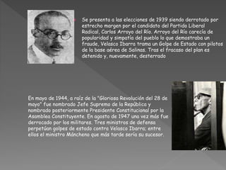  Se presenta a las elecciones de 1939 siendo derrotado por
estrecho margen por el candidato del Partido Liberal
Radical, Carlos Arroyo del Río. Arroyo del Río carecía de
popularidad y simpatía del pueblo lo que demostraba un
fraude, Velasco Ibarra trama un Golpe de Estado con pilotos
de la base aérea de Salinas. Tras el fracaso del plan es
detenido y, nuevamente, desterrado
En mayo de 1944, a raíz de la "Gloriosa Revolución del 28 de
mayo" fue nombrado Jefe Supremo de la República y
nombrado posteriormente Presidente Constitucional por la
Asamblea Constituyente. En agosto de 1947 una vez más fue
derrocado por los militares. Tres ministros de defensa
perpetúan golpes de estado contra Velasco Ibarra; entre
ellos el ministro Máncheno que más tarde sería su sucesor.
 