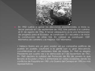  En 1952 vuelve a ganar las elecciones presidenciales, e inicia su
tercer período el 1 de septiembre de 1952. Este período si lo culmina
el 31 de agosto de 1956. El tercer velasquismo es la una temporada
de progreso para el Ecuador, se construyen 311 escuelas y se inicia
la construcción de otras 104. En validad se construyen 1359
kilómetros de carretera y se mejoras 1057 kilómetros
• Velasco Ibarra era un gran orador: en sus campañas políticas de
pueblo en pueblo, cautivará a la gente con su gran elocuencia,
convirtiéndose en un verdadero líder de masas. En 1960 es elegido
Presidente por cuarta vez y es derrocado el 7 de noviembre de 1961.
En 1960 declara la nulidad del Protocolo de Río de Janeiro lo que
llevaría al Ecuador y Perú a enfrentarse en varias ocasiones siendo los
conflictos de Paquisha en 1981 y la Guerra del Cenepa en 1995 los más
representativos
 