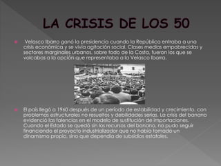  Velasco Ibarra ganó la presidencia cuando la República entraba a una
crisis económica y se vivía agitación social. Clases medias empobrecidas y
sectores marginales urbanos, sobre todo de la Costa, fueron los que se
volcabas a la opción que representaba a la Velasco Ibarra.
 El país llegó a 1960 después de un período de estabilidad y crecimiento, con
problemas estructurales no resueltos y debilidades serias. La crisis del banano
evidenció las falencias en el modelo de sustitución de importaciones.
Cuando el Estado se quedó sin los recursos del banano, no pudo seguir
financiando el proyecto industrializador que no había tomado un
dinamismo propio, sino que dependía de subsidios estatales.
 