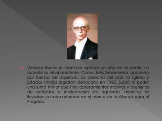  Velasco Ibarra se mantuvo apenas un año en el poder. Lo
sucedió su vicepresidente, Carlos Julio Arosemena, apoyado
por fuerzas de izquierda. La derecha del país, la Iglesia y
Estados Unidos lograron derrocarlo en 1963. Subió al poder
una junta militar que hizo apresamientos masivos y destierros
de activistas e intelectuales de izquierda, mientras se
llevaban a cabo reformas en el marco de la Alianza para el
Progreso.
 