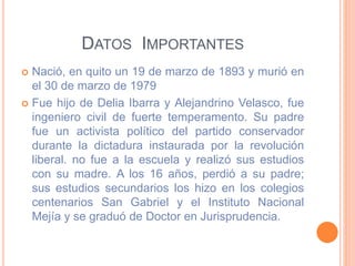 DATOS IMPORTANTES
 Nació, en quito un 19 de marzo de 1893 y murió en
el 30 de marzo de 1979
 Fue hijo de Delia Ibarra y Alejandrino Velasco, fue
ingeniero civil de fuerte temperamento. Su padre
fue un activista político del partido conservador
durante la dictadura instaurada por la revolución
liberal. no fue a la escuela y realizó sus estudios
con su madre. A los 16 años, perdió a su padre;
sus estudios secundarios los hizo en los colegios
centenarios San Gabriel y el Instituto Nacional
Mejía y se graduó de Doctor en Jurisprudencia.
 