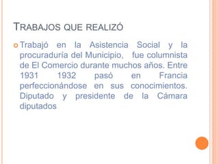 TRABAJOS QUE REALIZÓ
 Trabajó en la Asistencia Social y la
procuraduría del Municipio, fue columnista
de El Comercio durante muchos años. Entre
1931 1932 pasó en Francia
perfeccionándose en sus conocimientos.
Diputado y presidente de la Cámara
diputados
 