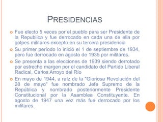 PRESIDENCIAS
 Fue electo 5 veces por el pueblo para ser Presidente de
la Republica y fue derrocado en cada una de ella por
golpes militares excepto en su tercera presidencia
 Su primer período lo inició el 1 de septiembre de 1934,
pero fue derrocado en agosto de 1935 por militares.
 Se presenta a las elecciones de 1939 siendo derrotado
por estrecho margen por el candidato del Partido Liberal
Radical, Carlos Arroyo del Río
 En mayo de 1944, a raíz de la "Gloriosa Revolución del
28 de mayo" fue nombrado Jefe Supremo de la
República y nombrado posteriormente Presidente
Constitucional por la Asamblea Constituyente. En
agosto de 1947 una vez más fue derrocado por los
militares.
 