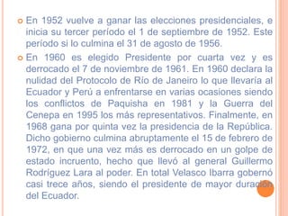  En 1952 vuelve a ganar las elecciones presidenciales, e
inicia su tercer período el 1 de septiembre de 1952. Este
período si lo culmina el 31 de agosto de 1956.
 En 1960 es elegido Presidente por cuarta vez y es
derrocado el 7 de noviembre de 1961. En 1960 declara la
nulidad del Protocolo de Río de Janeiro lo que llevaría al
Ecuador y Perú a enfrentarse en varias ocasiones siendo
los conflictos de Paquisha en 1981 y la Guerra del
Cenepa en 1995 los más representativos. Finalmente, en
1968 gana por quinta vez la presidencia de la República.
Dicho gobierno culmina abruptamente el 15 de febrero de
1972, en que una vez más es derrocado en un golpe de
estado incruento, hecho que llevó al general Guillermo
Rodríguez Lara al poder. En total Velasco Ibarra gobernó
casi trece años, siendo el presidente de mayor duración
del Ecuador.
 