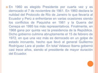 En 1960 es elegido Presidente por cuarta vez y es
derrocado el 7 de noviembre de 1961. En 1960 declara la
nulidad del Protocolo de Río de Janeiro lo que llevaría al
Ecuador y Perú a enfrentarse en varias ocasiones siendo
los conflictos de Paquisha en 1981 y la Guerra del
Cenepa en 1995 los más representativos. Finalmente, en
1968 gana por quinta vez la presidencia de la República.
Dicho gobierno culmina abruptamente el 15 de febrero de
1972, en que una vez más es derrocado en un golpe de
estado incruento, hecho que llevó al general Guillermo
Rodríguez Lara al poder. En total Velasco Ibarra gobernó
casi trece años, siendo el presidente de mayor duración
del Ecuador.
 