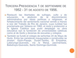 TERCERA PRESIDENCIA 1 DE SEPTIEMBRE DE
1952 - 31 DE AGOSTO DE 1956.
 Restauró las libertades de sufragio, culto y de
educación, la abolición de la discriminación
administrativa por ideas políticas o religiosas, el
fortalecimiento del sentimiento nacional venido a menos
a raíz del Tratado de Río de Janeiro, cuya nulidad fue
proclamada por Velasco en 1960, el resto y protección a
la Iglesia Católica que pudo desplegar su obra
educativa con la fundación de universidades católicas
como al de Quito y decenas de escuelas y colegios.
 También se fundó el colegio de señoritas 24 de Mayo de
Quito. Entre las carreteras inauguradas o construidas se
anotan: Girón-Pasaje, Durán-Tambo, El Empalme,
Latacunga-Quevedo, vía la Maná, pavimentada,
Babahoyo-Quevedo, Santo Domingo-Quinindé.
 