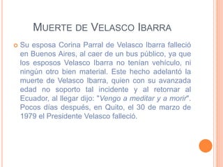 MUERTE DE VELASCO IBARRA
 Su esposa Corina Parral de Velasco Ibarra falleció
en Buenos Aires, al caer de un bus público, ya que
los esposos Velasco Ibarra no tenían vehículo, ni
ningún otro bien material. Este hecho adelantó la
muerte de Velasco Ibarra, quien con su avanzada
edad no soporto tal incidente y al retornar al
Ecuador, al llegar dijo: "Vengo a meditar y a morir".
Pocos días después, en Quito, el 30 de marzo de
1979 el Presidente Velasco falleció.
 
