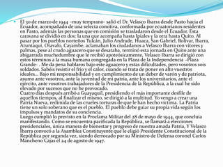  El 30 de marzo de 1944 –muy temprano- salió el Dr. Velasco Ibarra desde Pasto hacia el
Ecuador, acompañado de una selecta comitiva, conformada por ecuatorianos residentes
en Pasto, además las personas que en comisión se trasladaron desde el Ecuador. Esta
caravana se dividió en dos: la una que acompaña hasta Ipiales y la otra hasta Quito. Al
pasar por los pueblos norteños Tulcán, Julio Andrade, Huaca, San Gabriel, Bolívar, Ibarra,
Atuntaqui, Otavalo, Cayambe, aclamaban los ciudadanos a Velasco Ibarra con vítores y
palmas, pese al crudo aguacero que se desataba, terminó esta jornada en Quito ante una
abigarrada muchedumbre que le recibió apoteósicamente, Velasco Ibarra se dirigió con
estos términos a la masa humana congregada en la Plaza de la Independencia –Plaza
Grande- . Me da pena hablaros bajo este aguacero y estas dificultades, pero vosotros sois
soldados. Sabéis resistir el frío y el calor, cuando se trata de poner en alto vuestros
ideales… Bajo mi responsabilidad y en cumplimiento de un deber de varón y de patriota,
asumo ante vosotros, ante la juventud de mi patria, ante los universitarios, ante el
ejército, ante vosotros trabajadores de la Presidencia de la República, a la cual he sido
elevado por sucesos que no he provocado.
Cuatro días después arribó a Guayaquil, presidiendo el más importante desfile de
aquellos tiempos, al finalizar el mismo, se dirigió a la multitud. Yo vengo a crear una
Patria Nueva, redimida de las crueles torturas de que le han hecho víctima. La Patria
tiene un solo soberano que es el pueblo. El pueblo debe guiar su propia vida según los
impulsos y mandatos de su conciencia.
Luego cumplió lo previsto en la Proclama Militar del 28 de mayo de 1944, que concluía
manifestando. Como se encuentra pacificada la República, se llamará a elecciones
presidenciales, única manera de bienestar y progreso de nuestra amada Patria, Y Velasco
Ibarra convocó a la Asamblea Constituyente que le eligió Presidente Constitucional de la
República por segunda vez, siendo derrocado por su Ministro de Defensa coronel Carlos
Mancheno Cajas el 24 de agosto de 1947.
 
