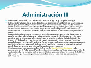 Administración III
 Presidente Constitucional: Del 1 de septiembre de 1952 al 31 de agosto de 1956.
 Este período velasquista se inició bajo buenos auspicios. Un gabinete de concentración
ideológica, constituido por personas de gran prestancia moral, intelectual y política,
respaldó al ejecutivo que en esto mostró notable tino y sagacidad, pues, olvidó antiguas
enemistades y aparecía ahora, como un patriarca de la vida pública, y muchos de los
derrotados en la contienda electoral comenzaron a ver en él a un conductor prudente y
sabio.
Este período velasquista se caracterizó por su labor creativa, por el afán de enmendar
errores pasados, por la feliz ayuda a la educación nacional, decidido apoyo a las obras
públicas, por el número de nexos creados en el exterior por bien de la economía, del
comercio t de la cultura, por insinuaciones de sus amigos cayó en yerros o demasías
propalados por enemigos del régimen, fueron aprovechados como argumentos seguros de
oposición antigubernamental. Velasco logró equilibrio y mostró lo que un intelectual
puede hacer en un convulso e inestable medio como el nuestro.
Gracias a uno de sus ministros, el de Gobierno Dr. Camilo Ponce Enríquez pudo
permanecer en el Poder como Presidente Constitucional en su Tercera administración de
cuatro años. Se vio obligado a clausurar periódicos y apresar al representante de la SIP en
el Ecuador Jorge Mantilla, por haber iniciado a un paro nacional de los medios de
información.
 