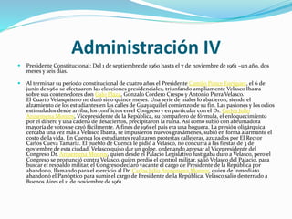 Administración IV
 Presidente Constitucional: Del 1 de septiembre de 1960 hasta el 7 de noviembre de 1961 –un año, dos
meses y seis días.
 Al terminar su período constitucional de cuatro años el Presidente Camilo Ponce Enríquez, el 6 de
junio de 1960 se efectuaron las elecciones presidenciales, triunfando ampliamente Velasco Ibarra
sobre sus contenedores don Galo Plaza, Gonzalo Cordero Crespo y Antonio Parra Velasco.
El Cuarto Velasquismo no duró sino quince meses. Una serie de males lo abatieron, siendo el
alzamiento de los estudiantes en las calles de Guayaquil el comienzo de su fin. Las pasiones y los odios
estimulados desde arriba, los conflictos en el Congreso y en particular con el Dr. Carlos Julio
Arosemena Monroy, Vicepresidente de la República, su compañero de fórmula, el enloquecimiento
por el dinero y una cadena de desaciertos, precipitaron la ruina. Así como subió con abrumadora
mayoría de votos se cayó fácilmente. A fines de 1961 el país era una hoguera. La presión oligárquica
cercaba una vez más a Velasco Ibarra, se impusieron nuevos gravámenes, subió en forma alarmante el
costo de la vida. En Cuenca los estudiantes realizaron protestas callejeras, azuzados por El Rector
Carlos Cueva Tamariz. El pueblo de Cuenca le pidió a Velasco, no concurra a las fiestas de 3 de
noviembre de esta ciudad, Velasco quiso dar un golpe, ordenando apresar al Vicepresidente del
Congreso Dr. Arosemena Monroy, quien desde el Palacio Legislativo fustigaba duro a Velasco, pero el
Congreso se pronunció contra Velasco, quien perdió el control militar, salió Velasco del Palacio, para
buscar el respaldo militar, el Congreso declaró vacante el cargo de Presidente de la República por
abandono, llamando para el ejercicio al Dr. Carlos Julio Arosemena Monroy, quien de inmediato
abandonó el Panóptico para sumir el cargo de Presidente de la República. Velasco salió desterrado a
Buenos Aires el 11 de noviembre de 1961.
 