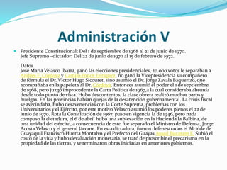 Administración V
 Presidente Constitucional: Del 1 de septiembre de 1968 al 21 de junio de 1970.
Jefe Supremo –dictador: Del 22 de junio de 1970 al 15 de febrero de 1972.
Datos
José María Velasco Ibarra, ganó las elecciones presidenciales, 20.000 votos le separaban a
Andrés F. Córdova y Camilo Ponce Enríquez, no ganó la Vicepresidencia su compañero
de fórmula el Dr. Víctor Hugo Sicouret, sino asumió el Dr. Jorge Zavala Baquerizo, que
acompañaba en la papeleta al Dr. Córdova. Entonces asumió el poder el 1 de septiembre
de 1968, pero juzgó improcedente la Carta Política de 1967,a la cual consideraba absurda
desde todo punto de vista. Hubo descontentos, la clase obrera realizó muchos paros y
huelgas. En las provincias habían quejas de la desatención gubernamental. La crisis fiscal
se avecindaba, hubo desavenencias con la Corte Suprema, problemas con los
Universitarios y el Ejército, por este motivo Velasco asumió los poderes plenos el 22 de
junio de 1970. Rota la Constitución de 1967, puso en vigencia la de 1946, pero nada
compuso la dictadura, el 6 de abril hubo una sublevación en la Hacienda la Balbina, de
una unidad del ejército, a consecuencia de esto fue separado el Ministro de Defensa, Jorge
Acosta Velasco y el general Jácome. En esta dictadura, fueron defenestrados el Alcalde de
Guayaquil Francisco Huerta Montalvo y el Prefecto del Guayas Assad Bucaram E. Subió el
costo de la vida y hubo devaluación monetaria, se trató de proscribir el precarismo en la
propiedad de las tierras, y se terminaron obras iniciadas en anteriores gobiernos.
 