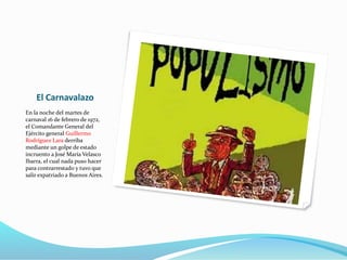 El Carnavalazo
En la noche del martes de
carnaval 16 de febrero de 1972,
el Comandante General del
Ejército general Guillermo
Rodríguez Lara derriba
mediante un golpe de estado
incruento a José María Velasco
Ibarra, el cual nada puso hacer
para contrarrestado y tuvo que
salir expatriado a Buenos Aires.
 
