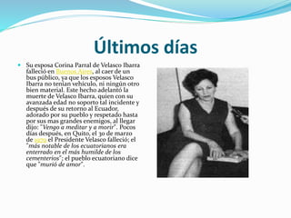 Últimos días
 Su esposa Corina Parral de Velasco Ibarra
falleció en Buenos Aires, al caer de un
bus público, ya que los esposos Velasco
Ibarra no tenían vehículo, ni ningún otro
bien material. Este hecho adelantó la
muerte de Velasco Ibarra, quien con su
avanzada edad no soporto tal incidente y
después de su retorno al Ecuador,
adorado por su pueblo y respetado hasta
por sus mas grandes enemigos, al llegar
dijo: "Vengo a meditar y a morir". Pocos
días después, en Quito, el 30 de marzo
de 1979 el Presidente Velasco falleció; el
"más notable de los ecuatorianos era
enterrado en el más humilde de los
cementerios"; el pueblo ecuatoriano dice
que "murió de amor".
 