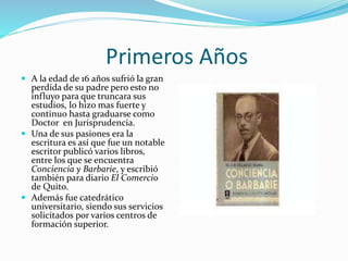Primeros Años
 A la edad de 16 años sufrió la gran
perdida de su padre pero esto no
influyo para que truncara sus
estudios, lo hizo mas fuerte y
continuo hasta graduarse como
Doctor en Jurisprudencia.
 Una de sus pasiones era la
escritura es así que fue un notable
escritor publicó varios libros,
entre los que se encuentra
Conciencia y Barbarie, y escribió
también para diario El Comercio
de Quito.
 Además fue catedrático
universitario, siendo sus servicios
solicitados por varios centros de
formación superior.
 