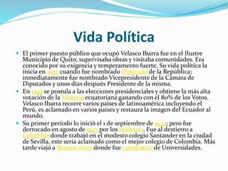 Vida Política
 El primer puesto público que ocupó Velasco Ibarra fue en el Ilustre
Municipio de Quito, supervisaba obras y visitaba comunidades. Era
conocido por su exigencia y temperamento fuerte. Su vida política la
inicia en 1932 cuando fue nombrado Diputado de la República;
inmediatamente fue nombrado Vicepresidente de la Cámara de
Diputados y unos días después Presidente de la misma.
 En 1933 se postula a las elecciones presidenciales y obtiene la más alta
votación de la Historia ecuatoriana ganando con el 80% de los Votos.
Velasco Ibarra recorre varios países de latinoamérica incluyendo el
Perú, es aclamado en varios países y restaura la imagen del Ecuador al
mundo.
 Su primer período lo inició el 1 de septiembre de 1934; pero fue
derrocado en agosto de 1935 por los militares. Fue al destierro a
Colombia donde trabajó en el modesto colegio Santander en la ciudad
de Sevilla, este sería aclamado como el mejor colegio de Colombia. Más
tarde viajó a Buenos Aires donde fue catedrático de Universidades.
 