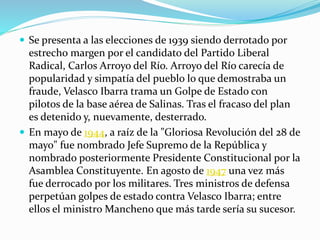  Se presenta a las elecciones de 1939 siendo derrotado por
estrecho margen por el candidato del Partido Liberal
Radical, Carlos Arroyo del Río. Arroyo del Río carecía de
popularidad y simpatía del pueblo lo que demostraba un
fraude, Velasco Ibarra trama un Golpe de Estado con
pilotos de la base aérea de Salinas. Tras el fracaso del plan
es detenido y, nuevamente, desterrado.
 En mayo de 1944, a raíz de la "Gloriosa Revolución del 28 de
mayo" fue nombrado Jefe Supremo de la República y
nombrado posteriormente Presidente Constitucional por la
Asamblea Constituyente. En agosto de 1947 una vez más
fue derrocado por los militares. Tres ministros de defensa
perpetúan golpes de estado contra Velasco Ibarra; entre
ellos el ministro Mancheno que más tarde sería su sucesor.
 