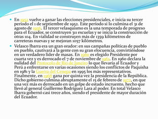  En 1952 vuelve a ganar las elecciones presidenciales, e inicia su tercer
período el 1 de septiembre de 1952. Este período si lo culmina el 31 de
agosto de 1956. El tercer velasquismo es la una temporada de progreso
para el Ecuador, se construyen 311 escuelas y se inicia la construcción de
otras 104. En vialidad se construyen más de 1359 kilómetros de
carreteras nuevas y se mejoran 1057 kilómetros.
 Velasco Ibarra era un gran orador: en sus campañas políticas de pueblo
en pueblo, cautivará a la gente con su gran elocuencia, convirtiéndose
en un verdadero líder de masas. En 1960 es elegido Presidente por
cuarta vez y es derrocado el 7 de noviembre de 1961. En 1960 declara la
nulidad del Protocolo de Río de Janeiro lo que llevaría al Ecuador y
Perú a enfrentarse en varias ocasiones siendo los conflictos de Paquisha
en 1981 y la Guerra del Cenepa en 1995 los más representativos.
Finalmente, en 1968 gana por quinta vez la presidencia de la República.
Dicho gobierno culmina abruptamente el 15 de febrero de 1972, en que
una vez más es derrocado en un golpe de estado incruento, hecho que
llevó al general Guillermo Rodríguez Lara al poder. En total Velasco
Ibarra gobernó casi trece años, siendo el presidente de mayor duración
del Ecuador.
 