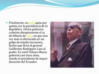 Finalmente, en 1968 gana por
quinta vez la presidencia de la
República. Dicho gobierno
culmina abruptamente el 15
de febrero de 1972, en que una
vez más es derrocado en un
golpe de estado incruento,
hecho que llevó al general
Guillermo Rodríguez Lara al
poder. En total Velasco Ibarra
gobernó casi trece años,
siendo el presidente de mayor
duración del Ecuador.
 