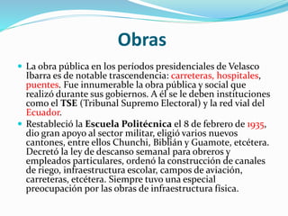 Obras
 La obra pública en los períodos presidenciales de Velasco
Ibarra es de notable trascendencia: carreteras, hospitales,
puentes. Fue innumerable la obra pública y social que
realizó durante sus gobiernos. A él se le deben instituciones
como el TSE (Tribunal Supremo Electoral) y la red vial del
Ecuador.
 Restableció la Escuela Politécnica el 8 de febrero de 1935,
dio gran apoyo al sector militar, eligió varios nuevos
cantones, entre ellos Chunchi, Biblián y Guamote, etcétera.
Decretó la ley de descanso semanal para obreros y
empleados particulares, ordenó la construcción de canales
de riego, infraestructura escolar, campos de aviación,
carreteras, etcétera. Siempre tuvo una especial
preocupación por las obras de infraestructura física.
 