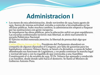 Administracion I
 Los meses de esta administración, desde noviembre de 1934 hasta agosto de
1935, fueron de intensa actividad; entraba a controlar a los empleados en las
oficinas públicas, hubo muchos cambios; la administración empezó a flaquear
por las sustituciones con gente inexperta.
Se impulsaron las obras públicas, pero la educación sufrió un gran espaldarazo.
Las escuelas confesionales tuvieron más libertad, se abrió nuevamente la
escuela Politécnica Nacional.
El Ejército recibió esmerada atención; la libertad de prensa dejó algo que
desear.
Carlos Alberto Arroyo del Río, Presidente del Parlamento abandonó en
compañía de algunos diputados el Congreso, por falta de garantías para los
legisladores; entonces Velasco Ibarra, se lanzó a la dictadura, a causa de haber
abandonado sus funciones de Legislatura, y no podía continuar la marcha legal
y normal del país y con la engañifa de que convocaba a una Asamblea
Constituyente el 12 de octubre de 1935. El Dr. Velasco fue apresado y conducido
a un batallón, desde donde salió hacia el destierro. Se llamó al Ministro de
Gobierno Antonio Pons.
 