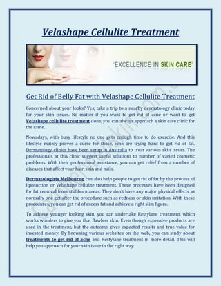 Velashape Cellulite Treatment




Get Rid of Belly Fat with Velashape Cellulite Treatment
Concerned about your looks? Yes, take a trip to a nearby dermatology clinic today
for your skin issues. No matter if you want to get rid of acne or want to get
Velashape cellulite treatment done, you can always approach a skin care clinic for
the same.

Nowadays, with busy lifestyle no one gets enough time to do exercise. And this
lifestyle mainly proves a curse for those, who are trying hard to get rid of fat.
Dermatology clinics have been setup in Australia to treat various skin issues. The
professionals at this clinic suggest useful solutions to number of varied cosmetic
problems. With their professional assistance, you can get relief from a number of
diseases that affect your hair, skin and nails.

Dermatologists Melbourne can also help people to get rid of fat by the process of
liposuction or Velashape cellulite treatment. These processes have been designed
for fat removal from stubborn areas. They don’t have any major physical effects as
normally one get after the procedure such as redness or skin irritation. With these
procedures, you can get rid of excess fat and achieve a right slim figure.

To achieve younger looking skin, you can undertake Restylane treatment, which
works wonders to give you that flawless skin. Even though expensive products are
used in the treatment, but the outcome gives expected results and true value for
invested money. By browsing various websites on the web, you can study about
treatments to get rid of acne and Restylane treatment in more detail. This will
help you approach for your skin issue in the right way.
 