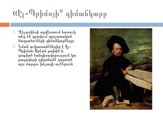 «Էլ-Պրիմոյի» դիմանկարը Վելասկեսի արվեստում հատուկ տեղ են գրավում պալատական ծաղրածուների դիմանկարները:  Նման աշխատանքներից է Էլ-Պրիմոն: Որքան թախիծ և զսպված հանդիսավորություն կա թագավորի զվարճանք դարձած այս մարդու խելացի աչքերում:  