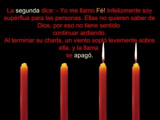 .................... La  segunda  dice: - Yo me llamo  Fé!  Infelizmente soy supérflua para las personas. Ellas no quieren saber de Dios, por eso no tiene sentido  continuar ardiendo. Al terminar su charla, un viento sopló levemente sobre ella, y la llama  se  apagó. 