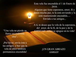 Esta vela fue encendida el 1 de Enero de 2010. Alguien que tiene esperanza, amor, fé y desea mucha paz, te la está enviando y la está manteniendo encendida..... Envíala a tus amigos... A ti, te deseo que la vela de la esperanza, del  amor, de la fé, de la paz y de la AMISTAD  nunca se apague en tu vida!  “ Una vela no pierde su llama encendiendo otra”.  ¡Por favor, envía ésta a tus amigos, y haz que la vela de ellos también permanezca encendida! ¡UN GRAN ABRAZO  AMIGO! 