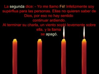 .................... La  segunda  dice: - Yo me llamo  Fé!  Infelizmente soy supérflua para las personas. Ellas no quieren saber de Dios, por eso no hay sentido  continuar ardiendo. Al terminar su charla, un viento sopló levemente sobre ella, y la llama  se  apagó. 
