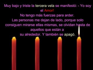 Muy bajo y triste la  tercera vela  se manifestó: - Yo soy el  Amor!   No tengo más fuerzas para arder.  Las personas me dejan de lado, porque solo consiguen mirarse ellas mismas, se olvidan hasta de aquellos que están a  su alrededor. Y también se  apagó. 