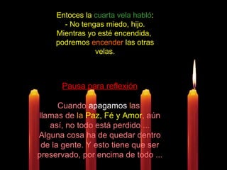 Entoces la  cuarta vela habló :  - No tengas miedo, hijo. Mientras yo esté encendida,  podremos  encender  las otras velas. Pausa para reflexión Cuando  apagamos  l as  llamas de  la  Paz, Fé y Amor ,  aún así, no todo está perdido ... Alguna cosa ha de quedar dentro de la gente. Y esto tiene que ser preservado, por encima de todo ... 