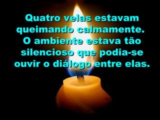 Quatro velas estavam queimando calmamente.  O ambiente estava tão silencioso que podia-se ouvir o diálogo entre elas. 
