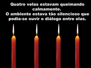 Quatro velas estavam queimando calmamente.  O ambiente estava tão silencioso que podia-se ouvir o diálogo entre elas. 