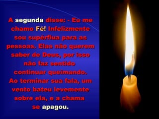 .................... A  segunda  disse: - Eu me chamo  Fé!  Infelizmente sou supérflua para as pessoas. Elas não querem saber de Deus, por isso não faz sentido  continuar queimando. Ao terminar sua fala, um vento bateu levemente sobre ela, e a chama  se  apagou. 
