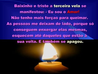 Baixinho e triste a  terceira vela  se manifestou: - Eu sou o  Amor!   Não tenho mais forças para queimar.  As pessoas me deixam de lado, porque só conseguem enxergar elas mesmas, esquecem até daqueles que estão à  sua volta. E também se  apagou. 