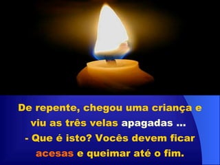 De repente, chegou uma criança e viu as três velas  apagadas ...   - Que é isto? Vocês devem ficar  acesas  e queimar até o fim. 