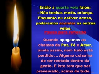 Então a  quarta vela  falou:  - Não tenhas medo, criança. Enquanto eu estiver acesa,  poderemos  acender  as outras velas. Pausa para reflexão Quando  apagamos   as  chamas da   Paz, Fé  e  Amor ,  ainda assim, nem tudo está perdido ... Alguma coisa há de ter restado dentro da gente. E isto tem que ser preservado, acima de tudo ... 