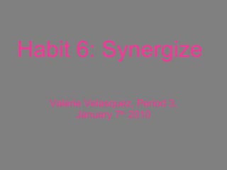 Habit 6: Synergize   Valerie Velasquez, Period 3, January 7 th  2010 